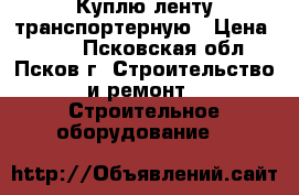 Куплю ленту транспортерную › Цена ­ 817 - Псковская обл., Псков г. Строительство и ремонт » Строительное оборудование   